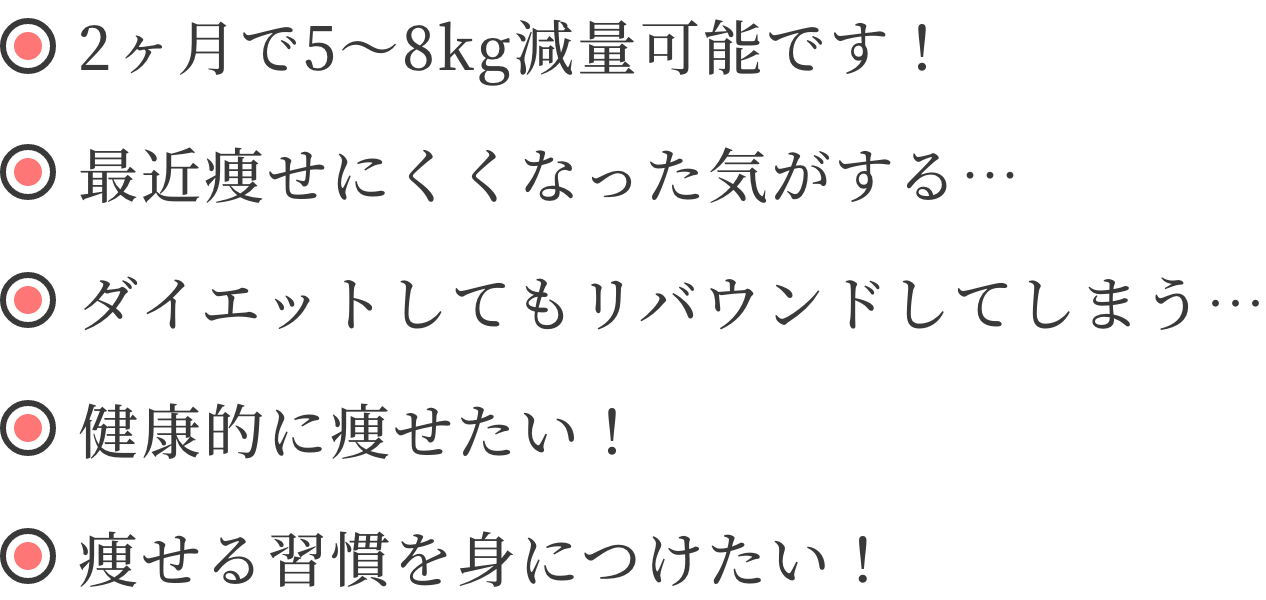 ・2ヶ月で5〜8kg減量可能です！・最近痩せにくくなった気がする…・ダイエットしてもリバウンドしてしまう…・健康的に痩せたい！・痩せる習慣を身につけたい！