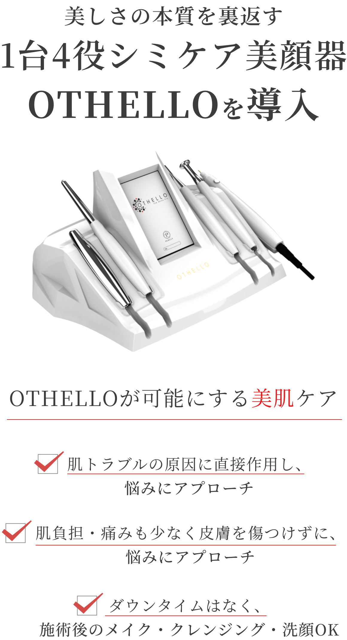美しさの本質を裏返す。1台4役シミケア美顔器OTHELLOを導入。OTHELLOが可能にする美肌ケア。・肌トラブルの原因に直接作用し、悩みにアプローチ。・肌負担、痛みも少なく皮膚を傷つけずに、悩みにアプローチ。・ダウンタウンなく、施術後のメイク、クレンジング、洗顔OK。